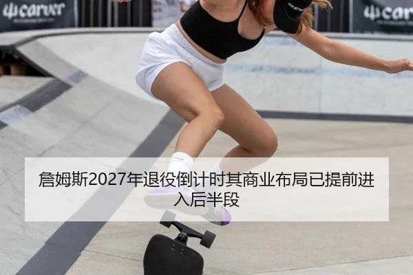 詹姆斯2027年退役倒计时其商业布局已提前进入后半段